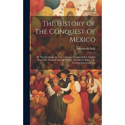 Afbeelding van The History Of Conquest Mexico: By Spaniards. In Two Volumes. Translated Into English From Original Spanish Don Antonio De Solis, ... Thomas Townsend, Esq